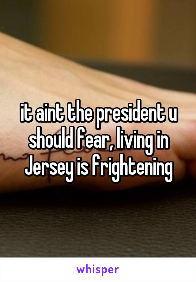 it aint the president u should fear, living in Jersey is frightening