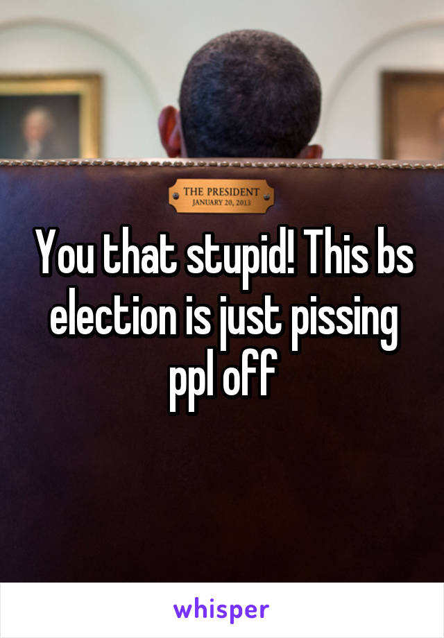 You that stupid! This bs election is just pissing ppl off