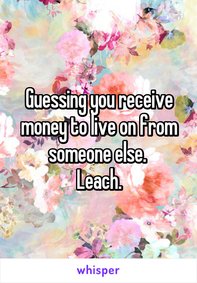 Guessing you receive money to live on from someone else. 
Leach.