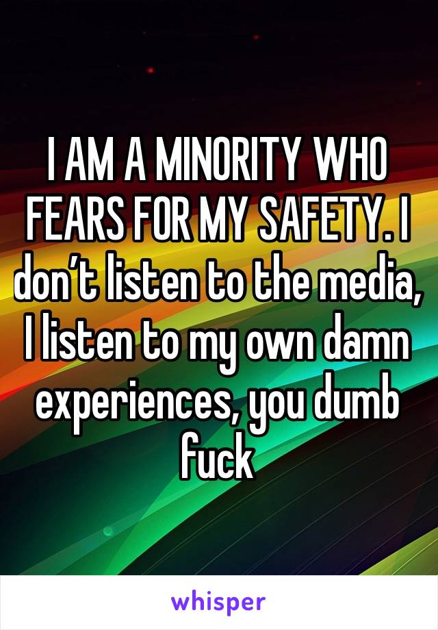 I AM A MINORITY WHO FEARS FOR MY SAFETY. I don’t listen to the media, I listen to my own damn experiences, you dumb fuck