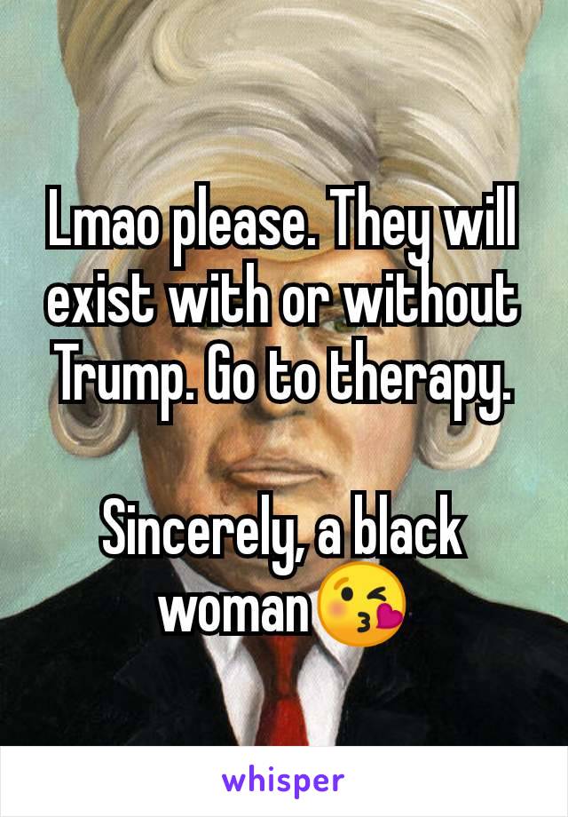 Lmao please. They will exist with or without Trump. Go to therapy.

Sincerely, a black woman😘