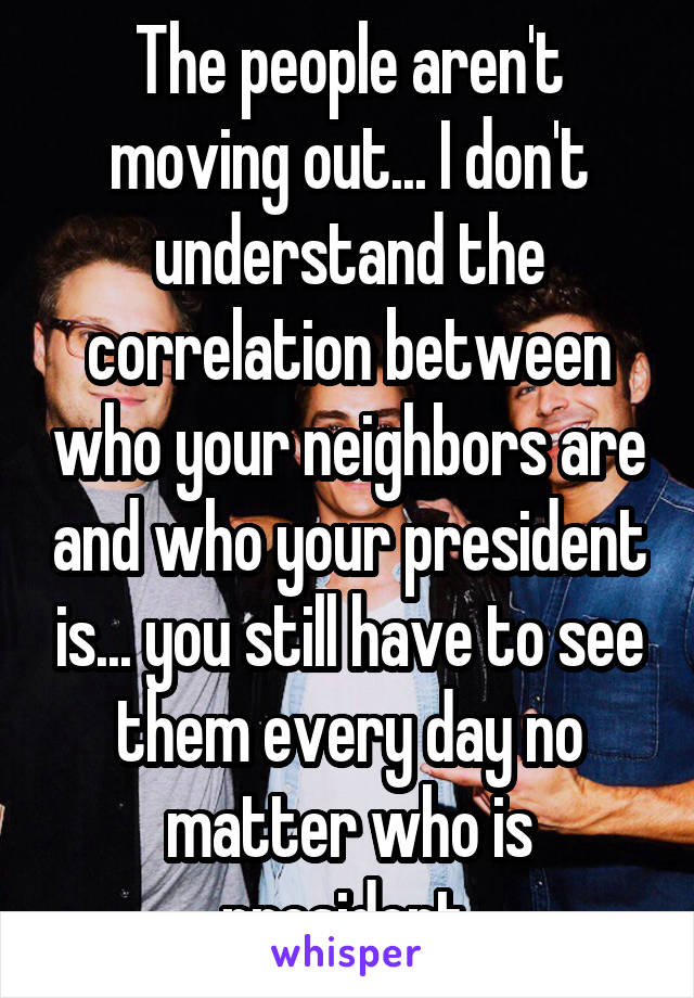 The people aren't moving out... I don't understand the correlation between who your neighbors are and who your president is... you still have to see them every day no matter who is president.