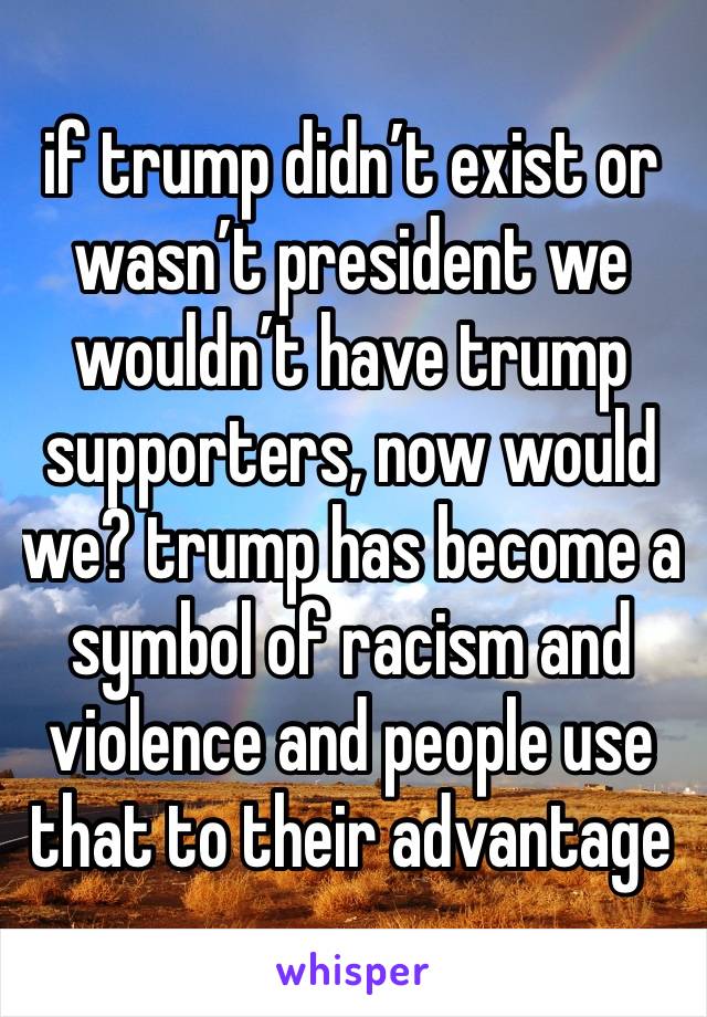 if trump didn’t exist or wasn’t president we wouldn’t have trump supporters, now would we? trump has become a symbol of racism and violence and people use that to their advantage 