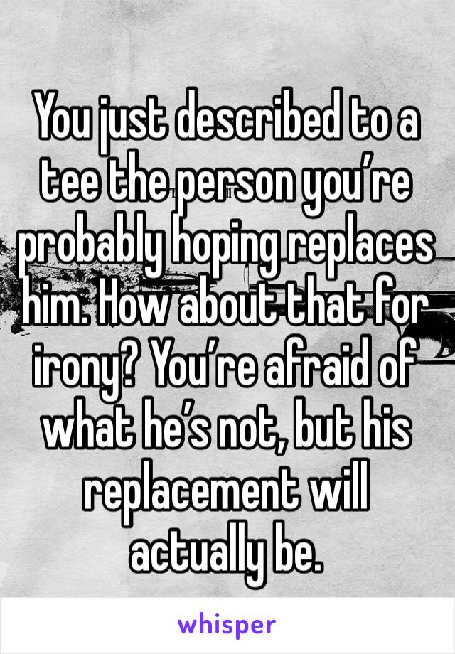 You just described to a tee the person you’re probably hoping replaces him. How about that for irony? You’re afraid of what he’s not, but his replacement will actually be. 