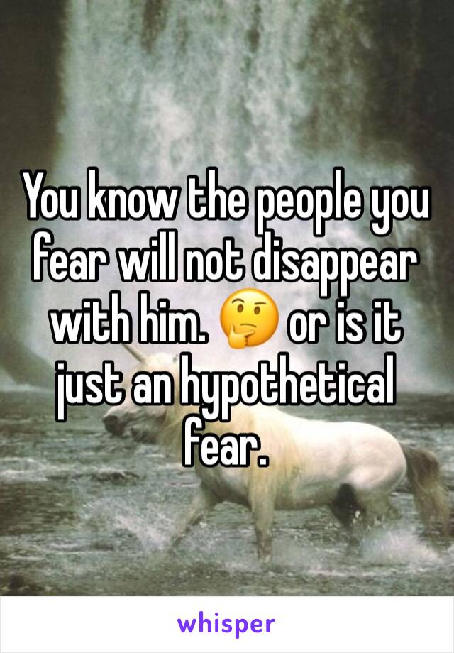 You know the people you fear will not disappear with him. 🤔 or is it just an hypothetical fear. 