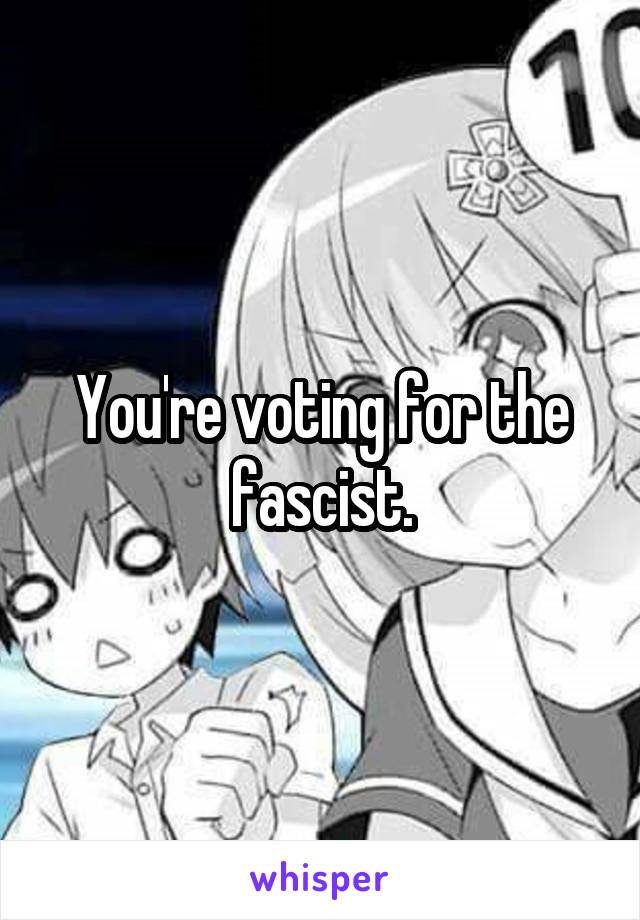 You're voting for the fascist.