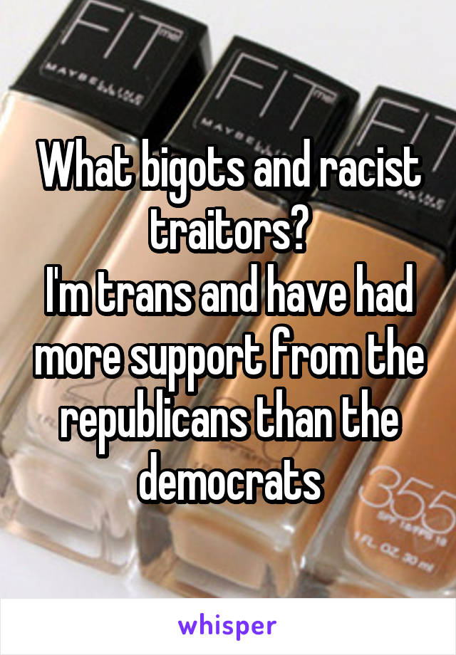 What bigots and racist traitors?
I'm trans and have had more support from the republicans than the democrats