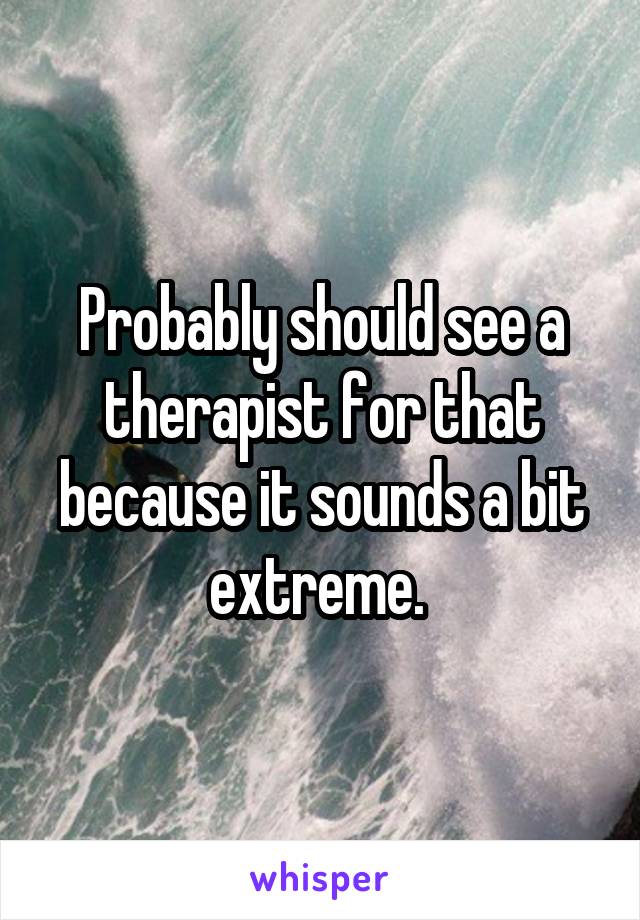 Probably should see a therapist for that because it sounds a bit extreme. 