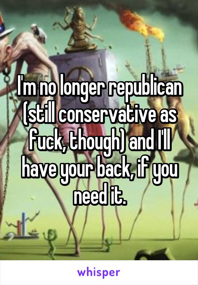 I'm no longer republican (still conservative as fuck, though) and I'll have your back, if you need it.