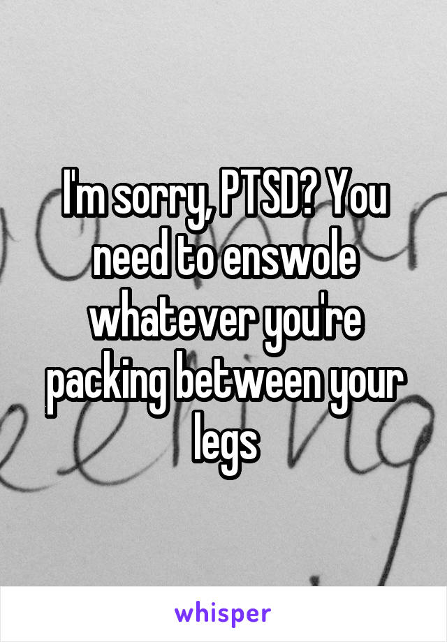 I'm sorry, PTSD? You need to enswole whatever you're packing between your legs