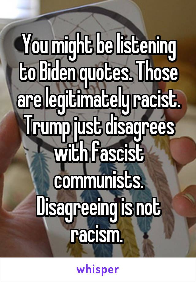 You might be listening to Biden quotes. Those are legitimately racist. Trump just disagrees with fascist communists. Disagreeing is not racism. 