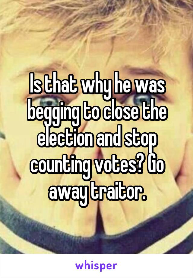 Is that why he was begging to close the election and stop counting votes? Go away traitor.