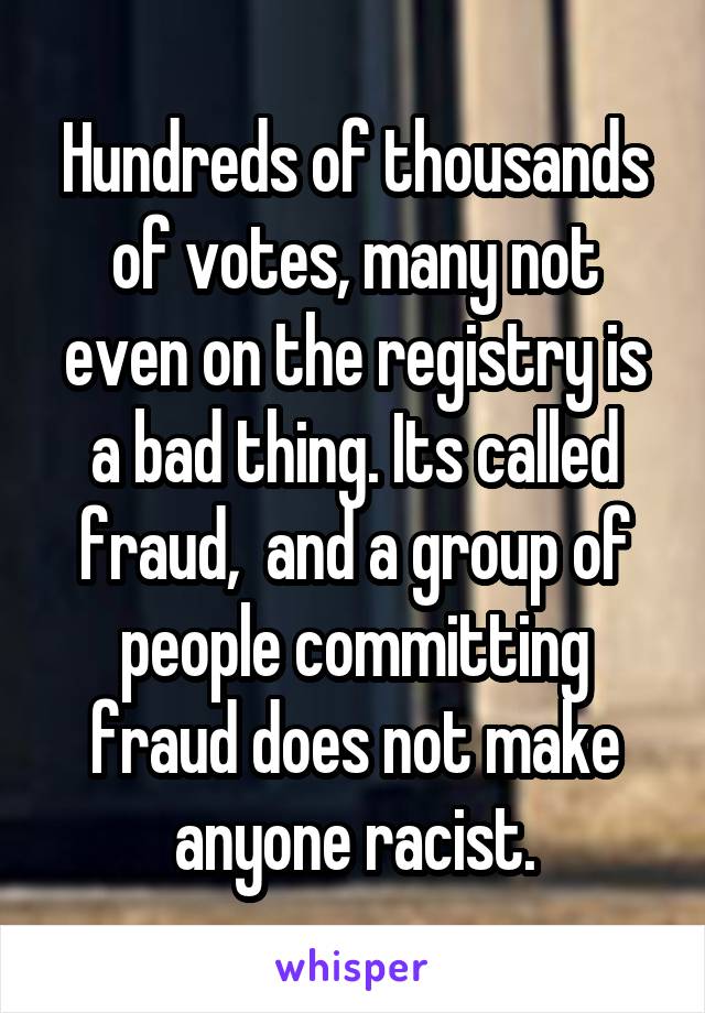 Hundreds of thousands of votes, many not even on the registry is a bad thing. Its called fraud,  and a group of people committing fraud does not make anyone racist.