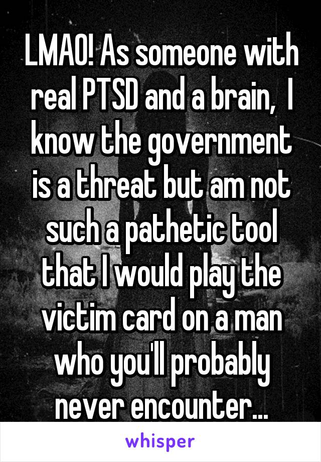 LMAO! As someone with real PTSD and a brain,  I know the government is a threat but am not such a pathetic tool that I would play the victim card on a man who you'll probably never encounter...