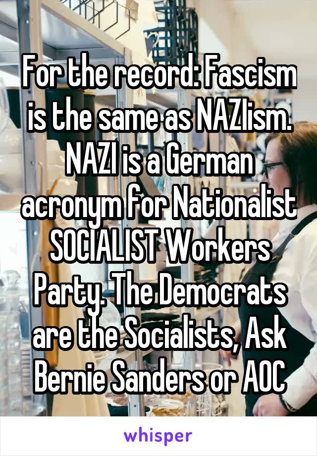 For the record: Fascism is the same as NAZIism. NAZI is a German acronym for Nationalist SOCIALIST Workers Party. The Democrats are the Socialists, Ask Bernie Sanders or AOC