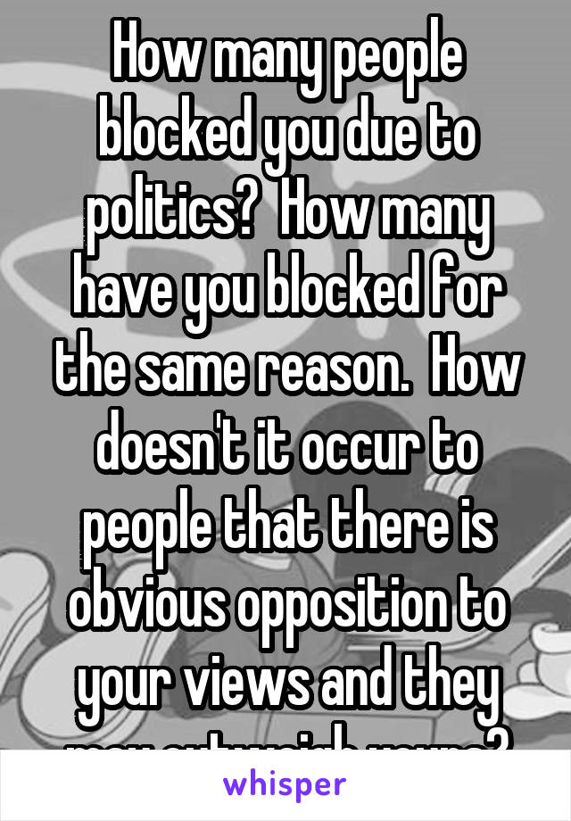 How many people blocked you due to politics?  How many have you blocked for the same reason.  How doesn't it occur to people that there is obvious opposition to your views and they may outweigh yours?