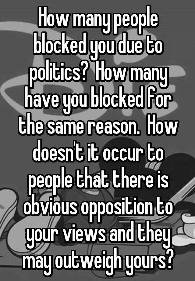 How many people blocked you due to politics?  How many have you blocked for the same reason.  How doesn't it occur to people that there is obvious opposition to your views and they may outweigh yours?