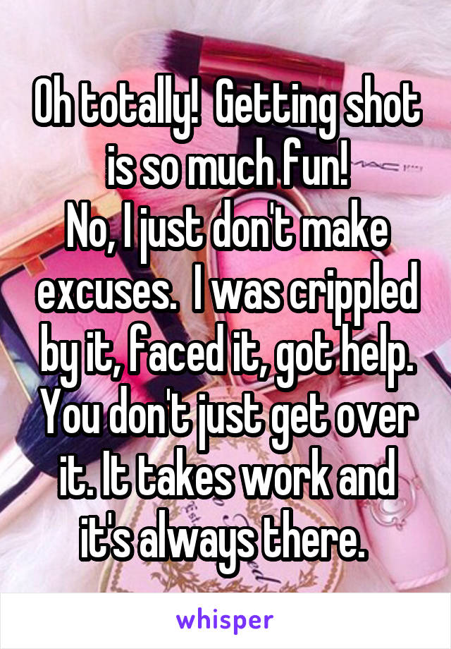 Oh totally!  Getting shot is so much fun!
No, I just don't make excuses.  I was crippled by it, faced it, got help. You don't just get over it. It takes work and it's always there. 