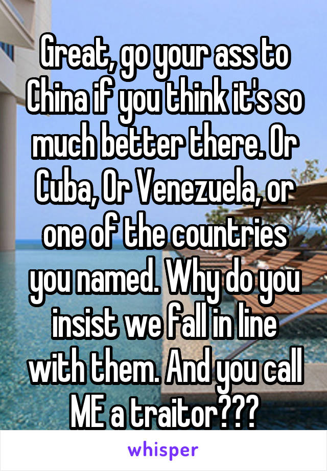 Great, go your ass to China if you think it's so much better there. Or Cuba, Or Venezuela, or one of the countries you named. Why do you insist we fall in line with them. And you call ME a traitor???