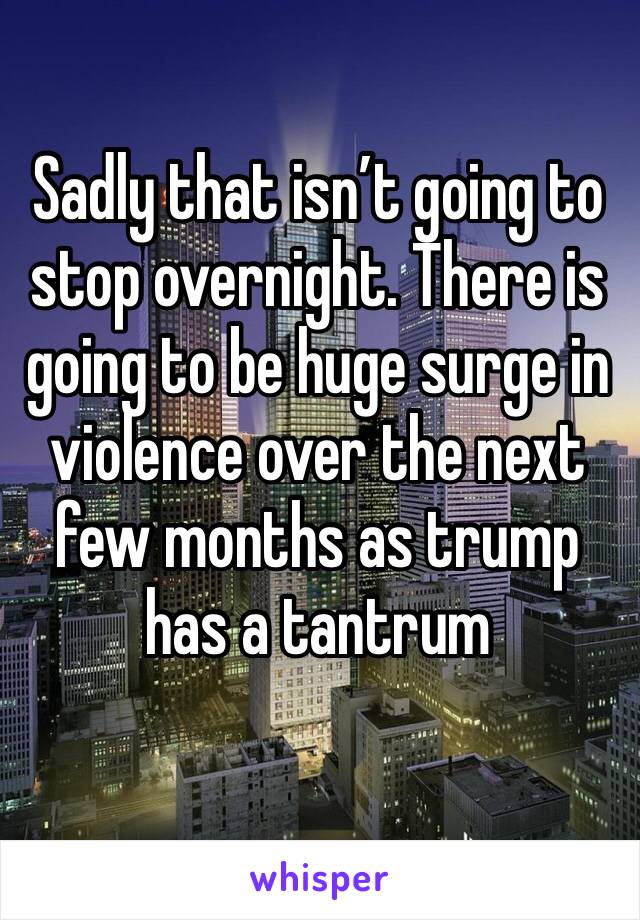 Sadly that isn’t going to stop overnight. There is going to be huge surge in violence over the next few months as trump has a tantrum
