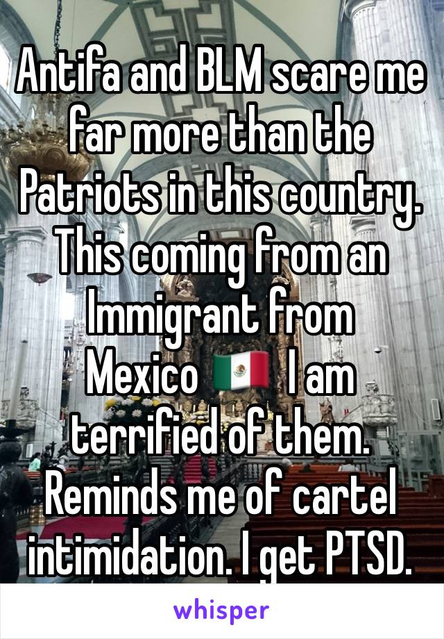 Antifa and BLM scare me far more than the Patriots in this country. This coming from an Immigrant from Mexico 🇲🇽  I am terrified of them. Reminds me of cartel intimidation. I get PTSD.