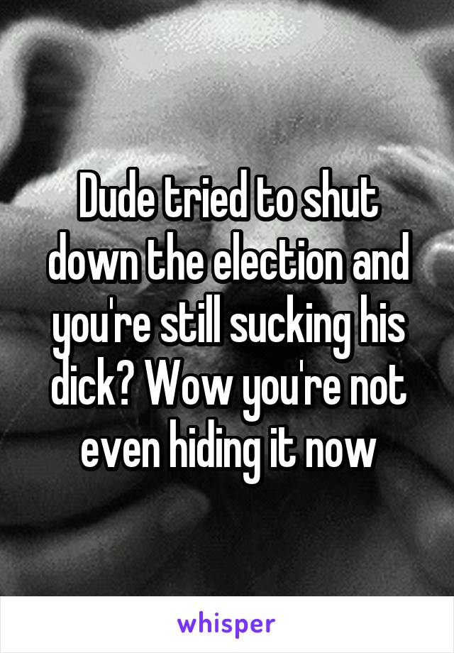 Dude tried to shut down the election and you're still sucking his dick? Wow you're not even hiding it now