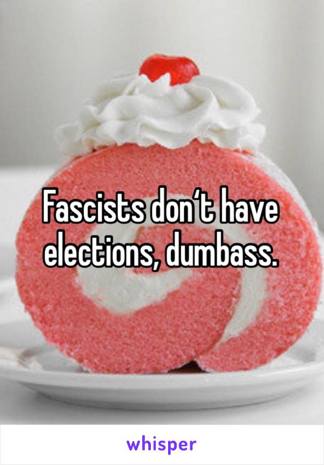 Fascists don‘t have elections, dumbass.