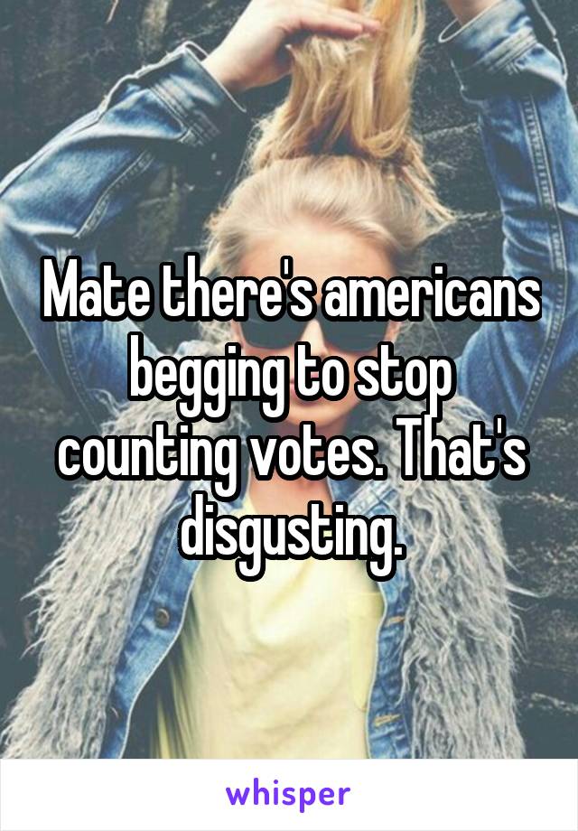 Mate there's americans begging to stop counting votes. That's disgusting.