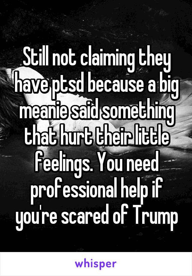 Still not claiming they have ptsd because a big meanie said something that hurt their little feelings. You need professional help if you're scared of Trump