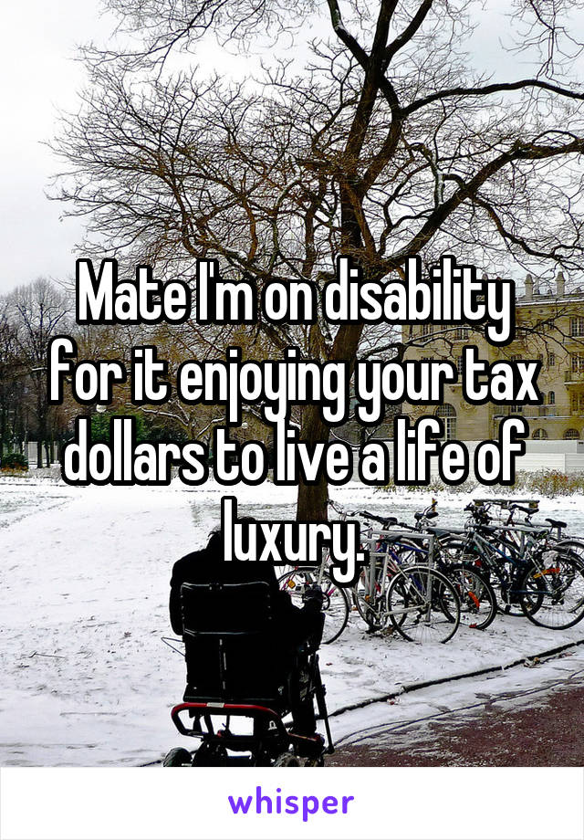 Mate I'm on disability for it enjoying your tax dollars to live a life of luxury.