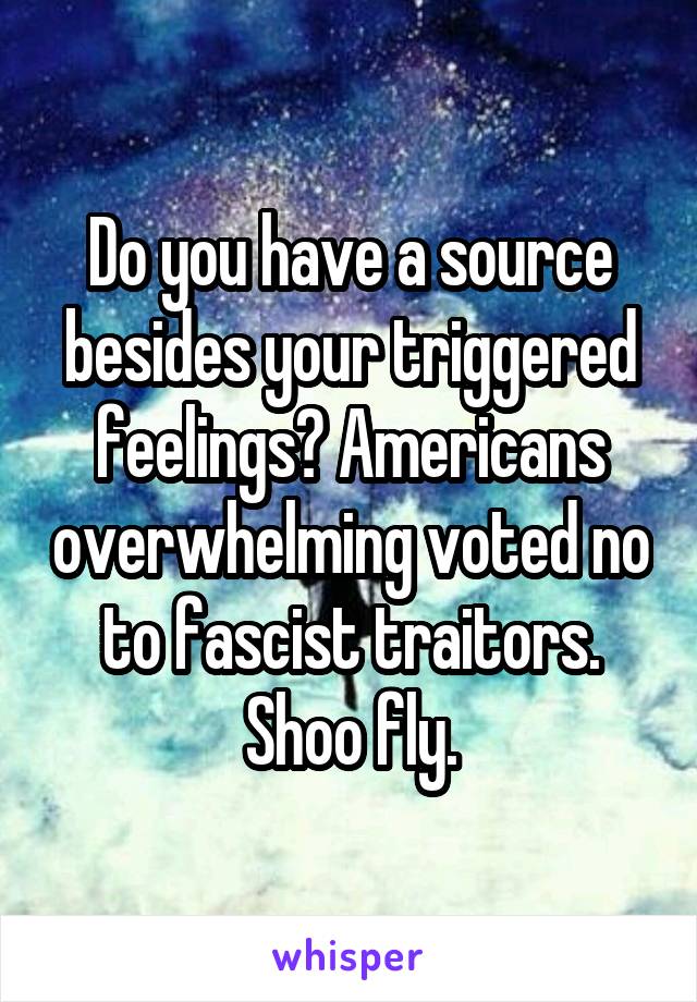 Do you have a source besides your triggered feelings? Americans overwhelming voted no to fascist traitors. Shoo fly.