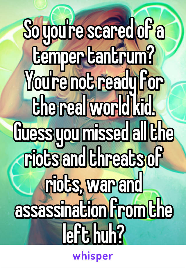 So you're scared of a temper tantrum? You're not ready for the real world kid. Guess you missed all the riots and threats of riots, war and assassination from the left huh?