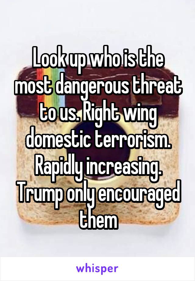 Look up who is the most dangerous threat to us. Right wing domestic terrorism. Rapidly increasing. Trump only encouraged them