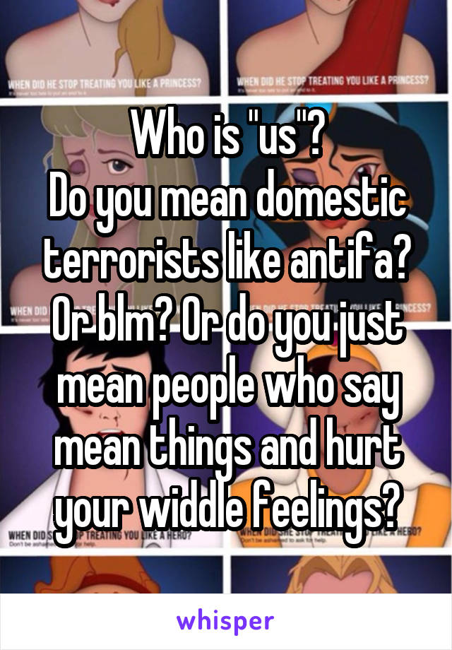 Who is "us"?
Do you mean domestic terrorists like antifa? Or blm? Or do you just mean people who say mean things and hurt your widdle feelings?