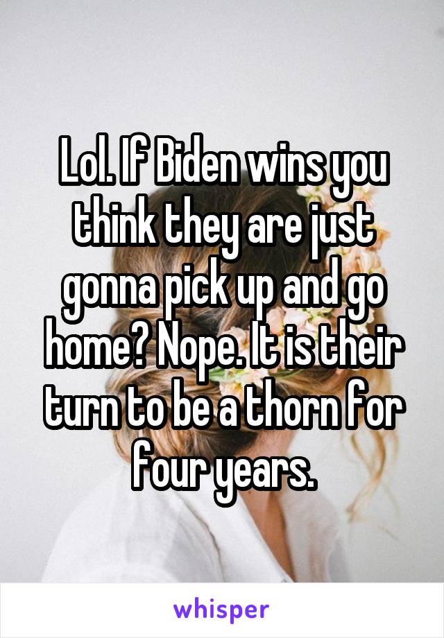Lol. If Biden wins you think they are just gonna pick up and go home? Nope. It is their turn to be a thorn for four years.