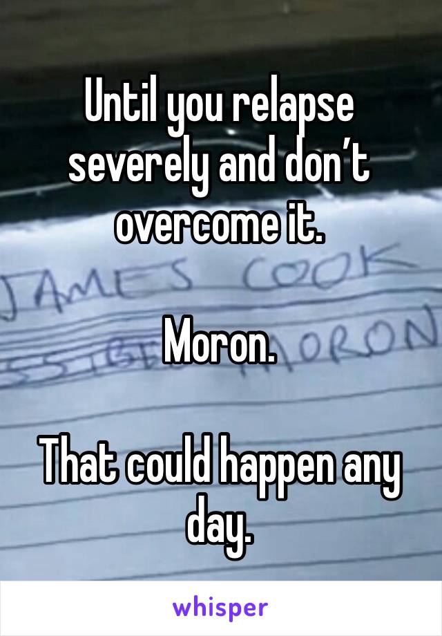 Until you relapse severely and don’t overcome it. 

Moron. 

That could happen any day. 