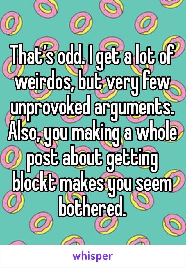 That’s odd. I get a lot of weirdos, but very few unprovoked arguments. Also, you making a whole post about getting blockt makes you seem bothered.