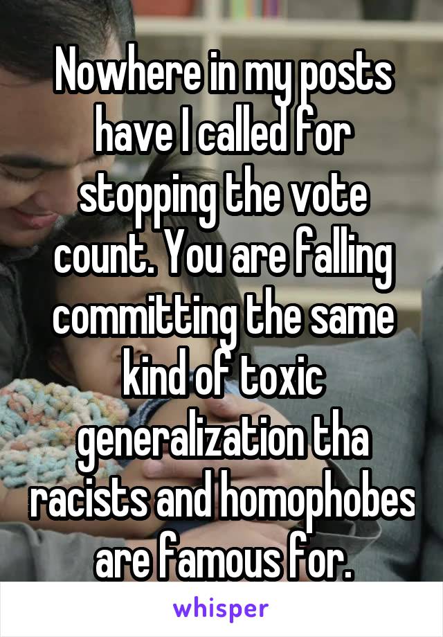 Nowhere in my posts have I called for stopping the vote count. You are falling committing the same kind of toxic generalization tha racists and homophobes are famous for.