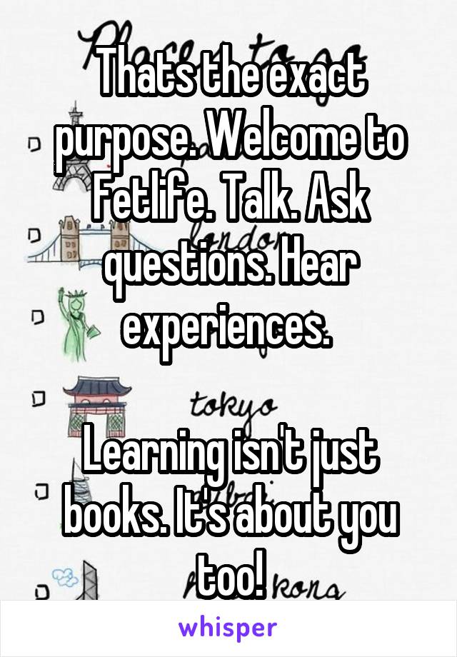 Thats the exact purpose. Welcome to Fetlife. Talk. Ask questions. Hear experiences. 

Learning isn't just books. It's about you too!