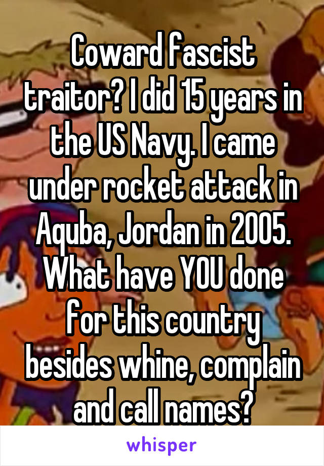 Coward fascist traitor? I did 15 years in the US Navy. I came under rocket attack in Aquba, Jordan in 2005. What have YOU done for this country besides whine, complain and call names?