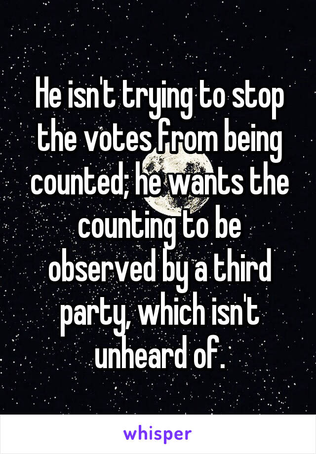 He isn't trying to stop the votes from being counted; he wants the counting to be observed by a third party, which isn't unheard of.