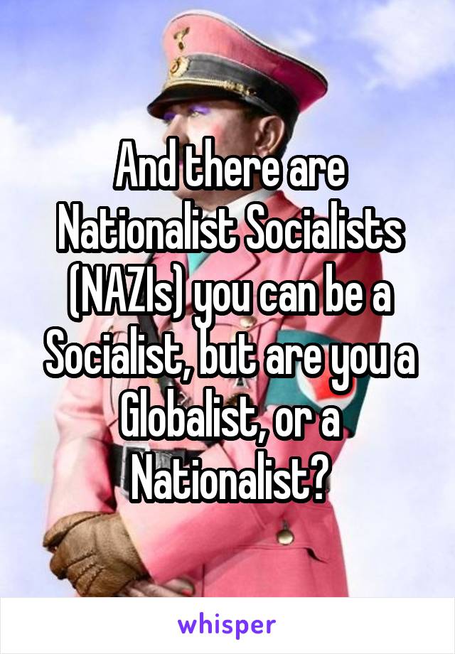 And there are Nationalist Socialists (NAZIs) you can be a Socialist, but are you a Globalist, or a Nationalist?