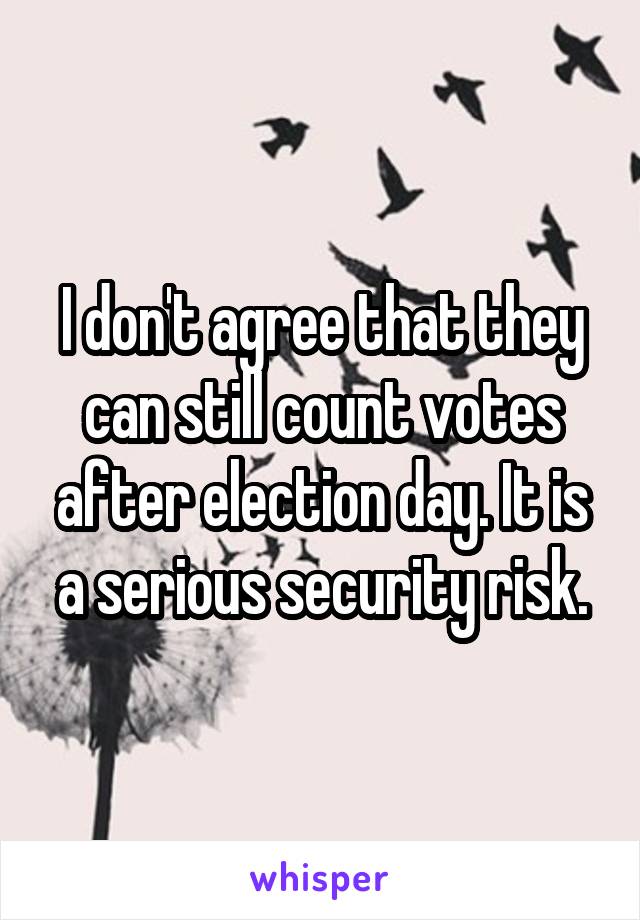 I don't agree that they can still count votes after election day. It is a serious security risk.