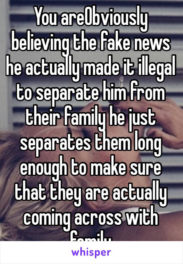 You areObviously believing the fake news he actually made it illegal to separate him from their family he just separates them long enough to make sure that they are actually coming across with family￼