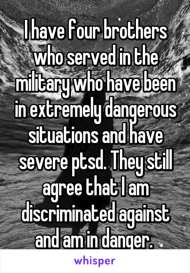 I have four brothers who served in the military who have been in extremely dangerous situations and have severe ptsd. They still agree that I am discriminated against and am in danger. 