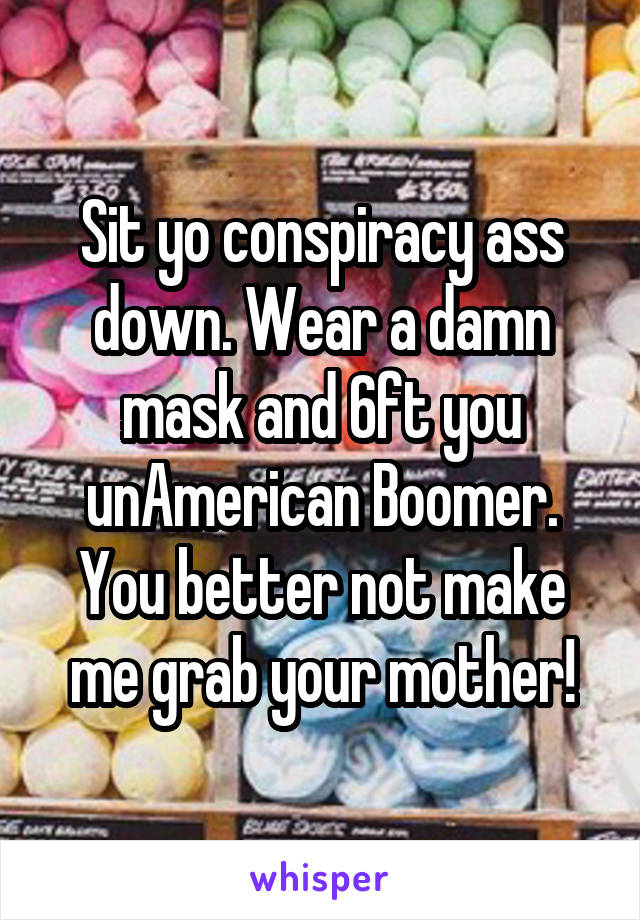 Sit yo conspiracy ass down. Wear a damn mask and 6ft you unAmerican Boomer. You better not make me grab your mother!