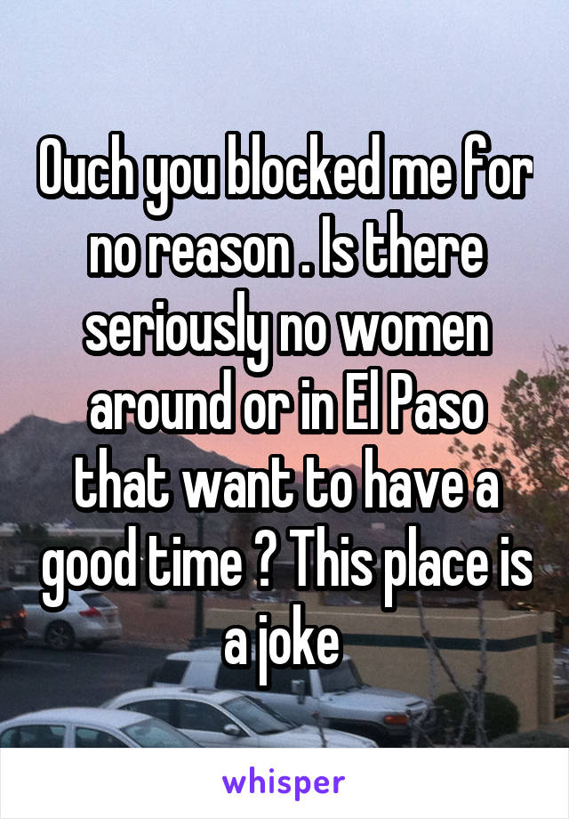 Ouch you blocked me for no reason . Is there seriously no women around or in El Paso that want to have a good time ? This place is a joke 