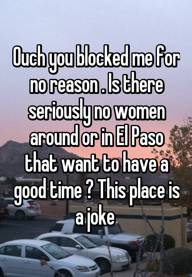 Ouch you blocked me for no reason . Is there seriously no women around or in El Paso that want to have a good time ? This place is a joke 