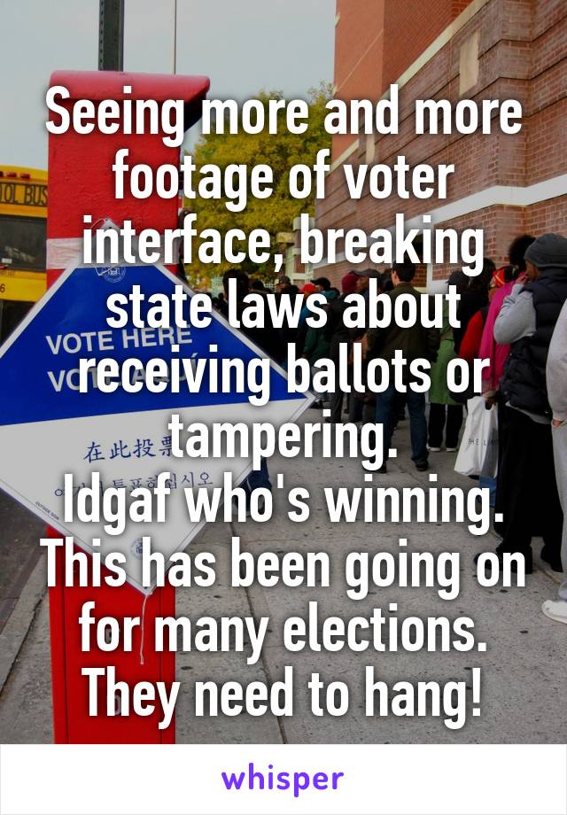 Seeing more and more footage of voter interface, breaking state laws about receiving ballots or tampering.
Idgaf who's winning. This has been going on for many elections. They need to hang!