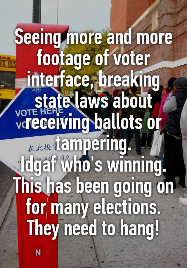 Seeing more and more footage of voter interface, breaking state laws about receiving ballots or tampering.
Idgaf who's winning. This has been going on for many elections. They need to hang!